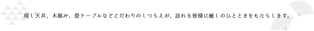 現し天井、木組み、畳テーブルなどこだわりのしつらえが、訪れる皆様に癒しのひとときをもたらします。